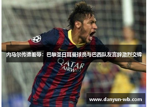 内马尔传遭羞辱：巴黎圣日耳曼球员与巴西队友言辞激烈交锋